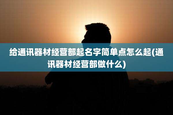 给通讯器材经营部起名字简单点怎么起(通讯器材经营部做什么)