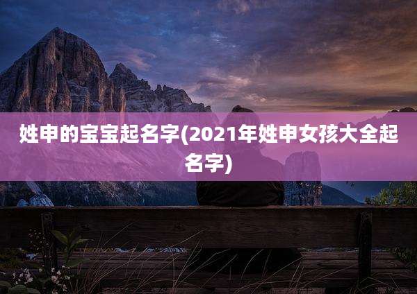 姓申的宝宝起名字(2021年姓申女孩大全起名字)