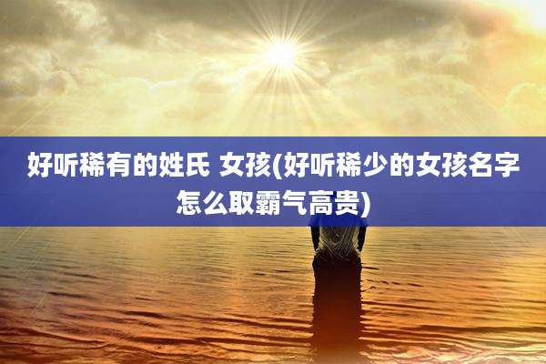 好听稀有的姓氏 女孩(好听稀少的女孩名字怎么取霸气高贵)