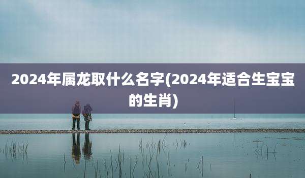 2024年属龙取什么名字(2024年适合生宝宝的生肖)