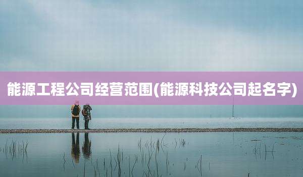 能源工程公司经营范围(能源科技公司起名字)