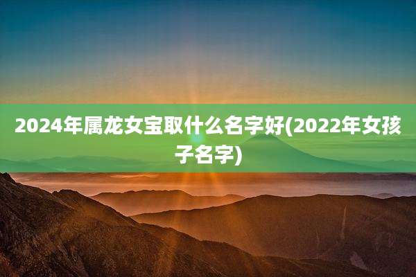 2024年属龙女宝取什么名字好(2022年女孩子名字)