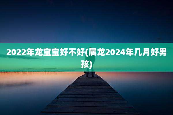 2022年龙宝宝好不好(属龙2024年几月好男孩)