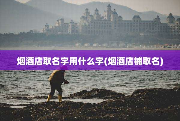 烟酒店取名字用什么字(烟酒店铺取名)