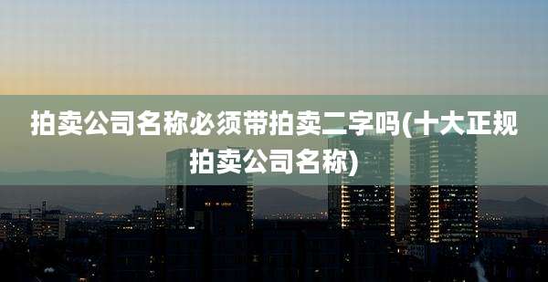 拍卖公司名称必须带拍卖二字吗(十大正规拍卖公司名称)