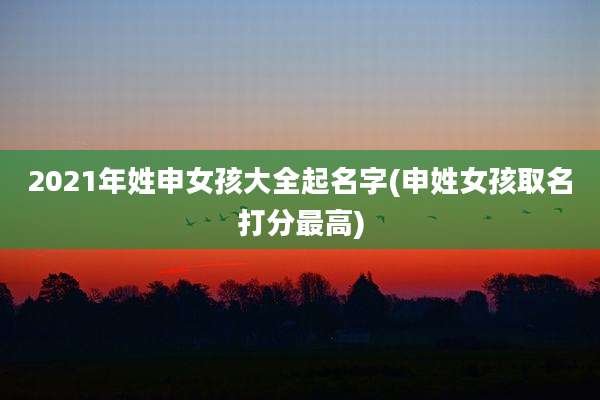 2021年姓申女孩大全起名字(申姓女孩取名打分最高)
