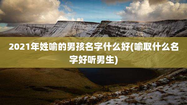 2021年姓喻的男孩名字什么好(喻取什么名字好听男生)