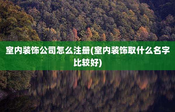 室内装饰公司怎么注册(室内装饰取什么名字比较好)