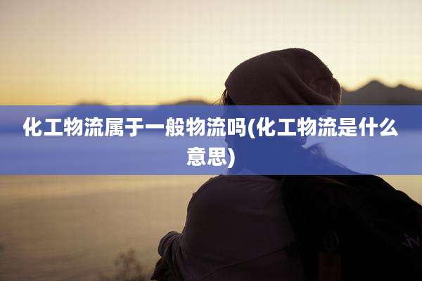 化工物流属于一般物流吗(化工物流是什么意思)