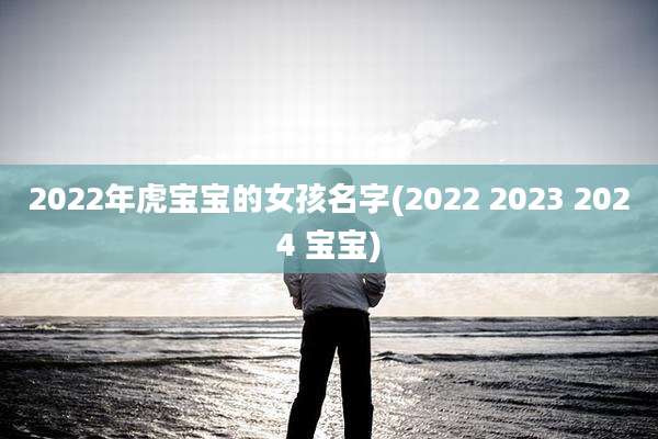 2022年虎宝宝的女孩名字(2022 2023 2024 宝宝)