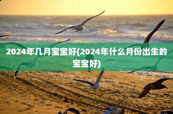 2024年几月宝宝好(2024年什么月份出生的宝宝好)