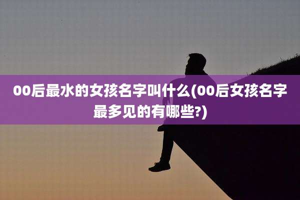 00后最水的女孩名字叫什么(00后女孩名字最多见的有哪些?)
