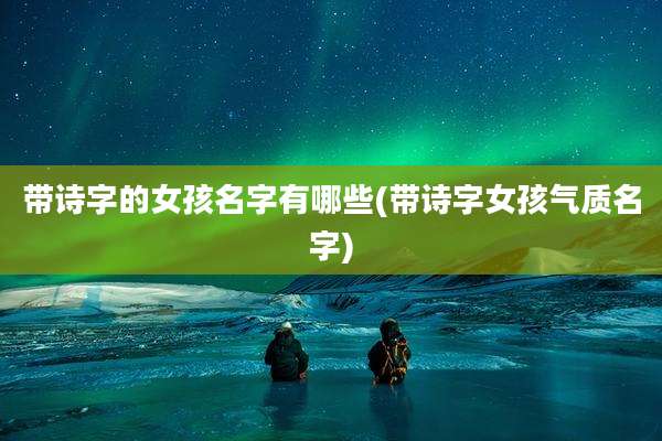 带诗字的女孩名字有哪些(带诗字女孩气质名字)