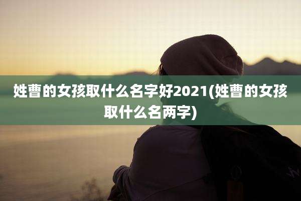 姓曹的女孩取什么名字好2021(姓曹的女孩取什么名两字)