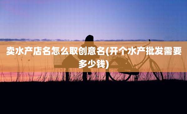 卖水产店名怎么取创意名(开个水产批发需要多少钱)