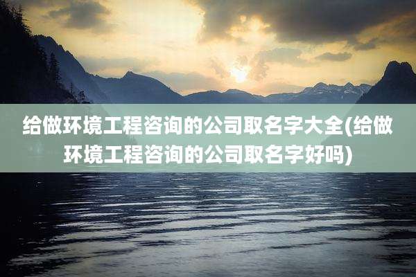 给做环境工程咨询的公司取名字大全(给做环境工程咨询的公司取名字好吗)