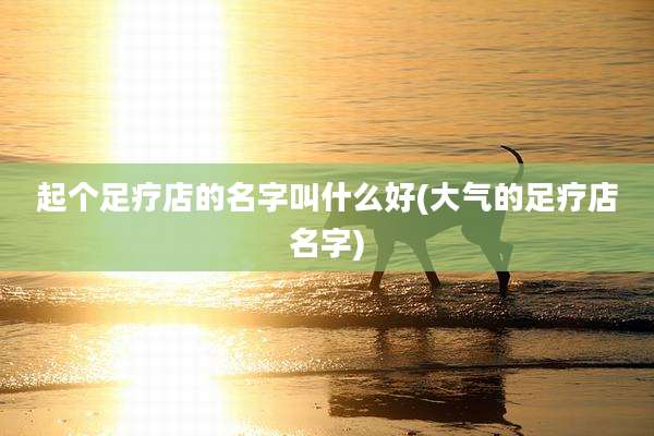 起个足疗店的名字叫什么好(大气的足疗店名字)