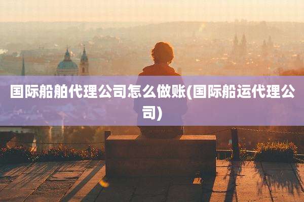 国际船舶代理公司怎么做账(国际船运代理公司)
