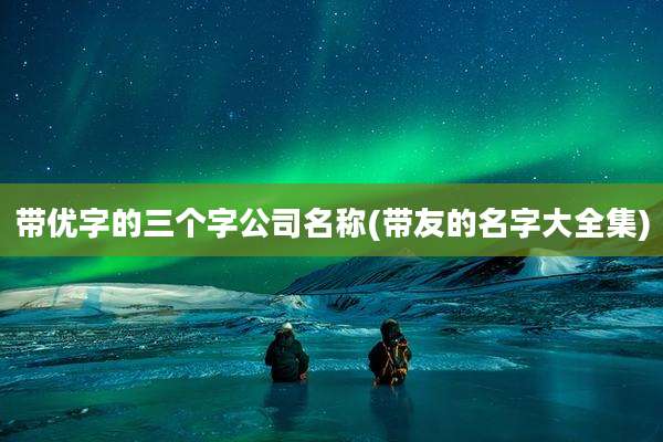 带优字的三个字公司名称(带友的名字大全集)