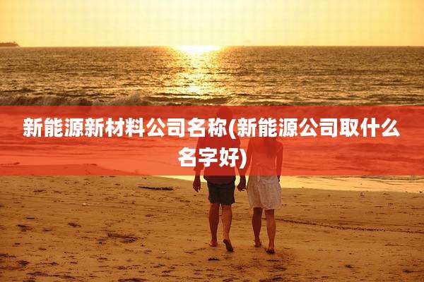 新能源新材料公司名称(新能源公司取什么名字好)