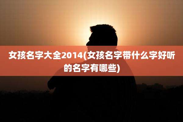 女孩名字大全2014(女孩名字带什么字好听的名字有哪些)