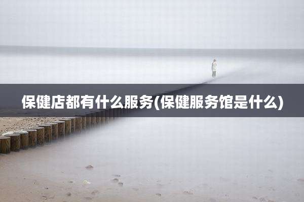 保健店都有什么服务(保健服务馆是什么)