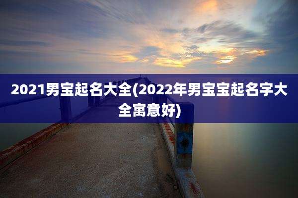 2021男宝起名大全(2022年男宝宝起名字大全寓意好)