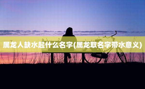 属龙人缺水起什么名字(属龙取名字带水意义)