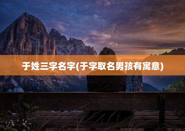 于姓三字名字(于字取名男孩有寓意)