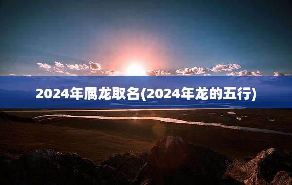 2024年属龙取名(2024年龙的五行)