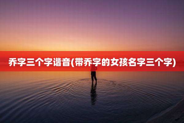 乔字三个字谐音(带乔字的女孩名字三个字)