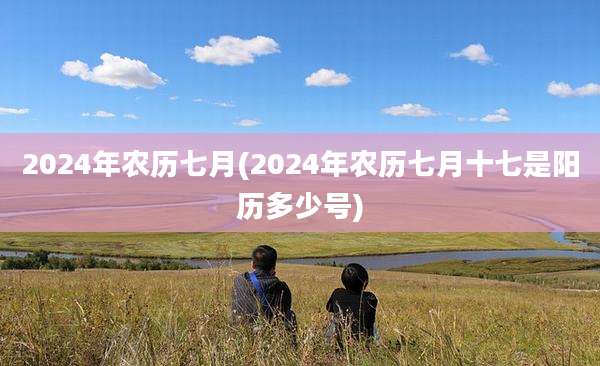 2024年农历七月(2024年农历七月十七是阳历多少号)