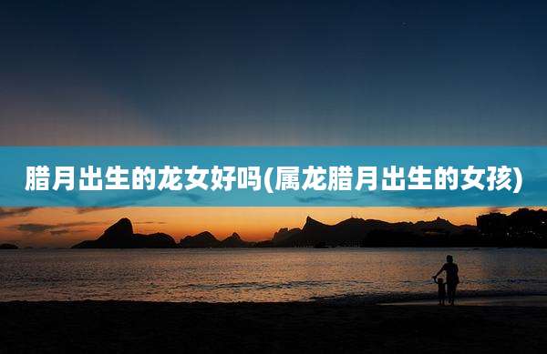 腊月出生的龙女好吗(属龙腊月出生的女孩)