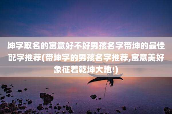 坤字取名的寓意好不好男孩名字带坤的最佳配字推荐(带坤字的男孩名字推荐,寓意美好象征着乾坤大地!)