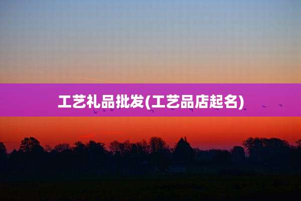 工艺礼品批发(工艺品店起名)