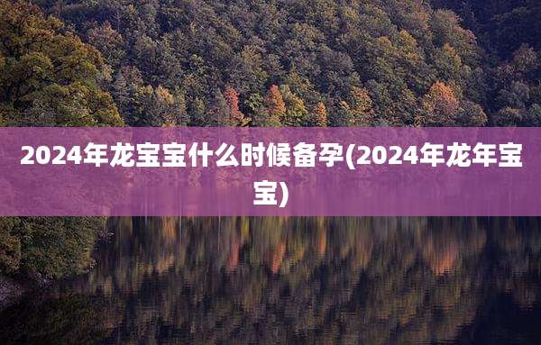 2024年龙宝宝什么时候备孕(2024年龙年宝宝)