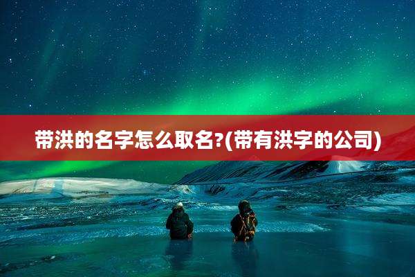 带洪的名字怎么取名?(带有洪字的公司)
