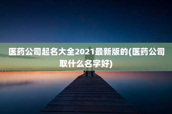 医药公司起名大全2021最新版的(医药公司取什么名字好)
