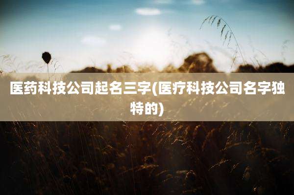 医药科技公司起名三字(医疗科技公司名字独特的)