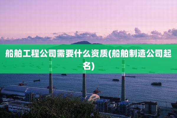船舶工程公司需要什么资质(船舶制造公司起名)