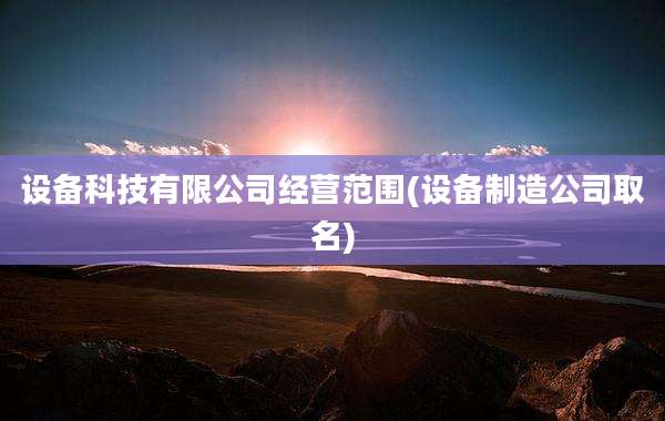 设备科技有限公司经营范围(设备制造公司取名)