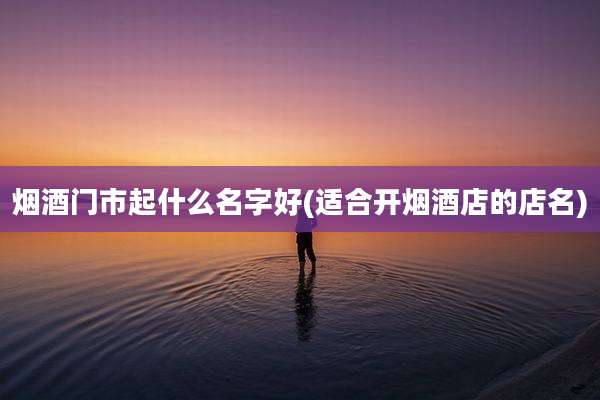 烟酒门市起什么名字好(适合开烟酒店的店名)