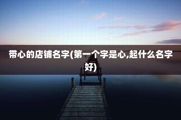 带心的店铺名字(第一个字是心,起什么名字好)