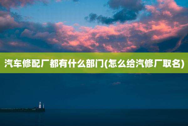 汽车修配厂都有什么部门(怎么给汽修厂取名)