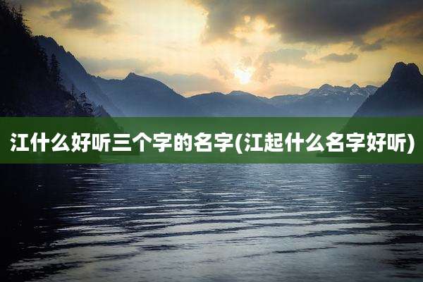 江什么好听三个字的名字(江起什么名字好听)