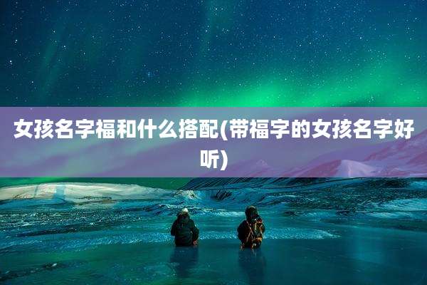 女孩名字福和什么搭配(带福字的女孩名字好听)