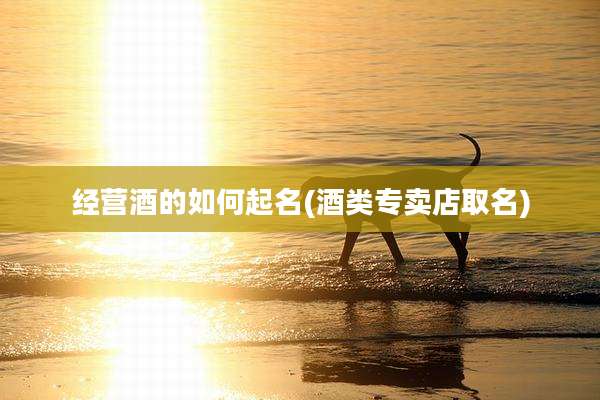 经营酒的如何起名(酒类专卖店取名)