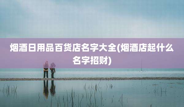 烟酒日用品百货店名字大全(烟酒店起什么名字招财)