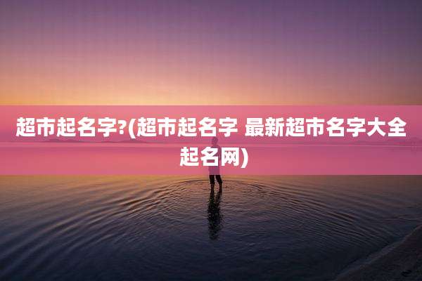 超市起名字?(超市起名字 最新超市名字大全 起名网)