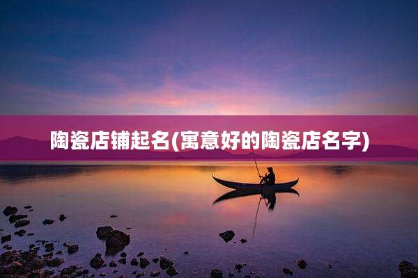 陶瓷店铺起名(寓意好的陶瓷店名字)